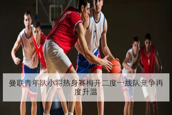曼联青年队小将热身赛梅开二度一线队竞争再度升温