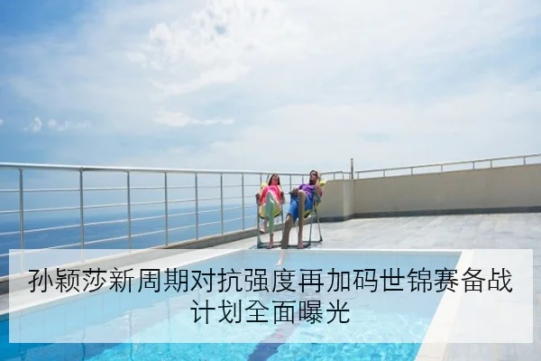 孙颖莎新周期对抗强度再加码世锦赛备战计划全面曝光