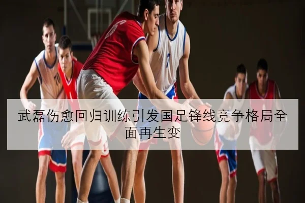 武磊伤愈回归训练引发国足锋线竞争格局全面再生变